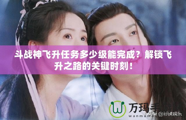 斗戰神飛升任務多少級能完成？解鎖飛升之路的關鍵時刻！