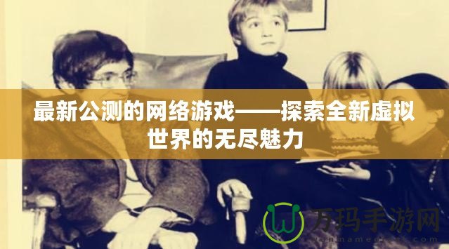 最新公測的網絡游戲——探索全新虛擬世界的無盡魅力