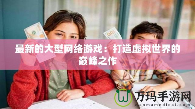 最新的大型網絡游戲：打造虛擬世界的巔峰之作