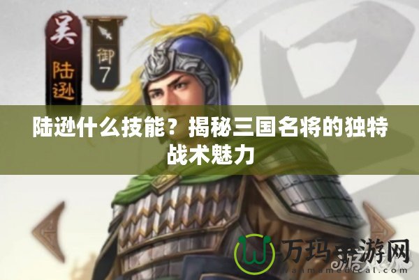 陸遜什么技能？揭秘三國名將的獨特戰術魅力