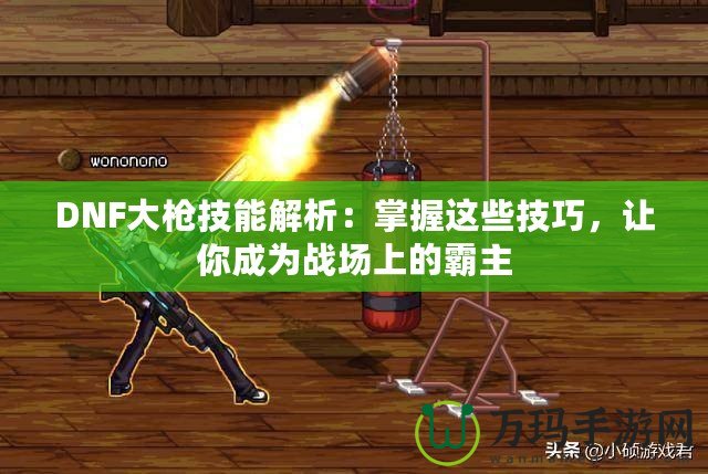 DNF大槍技能解析：掌握這些技巧，讓你成為戰場上的霸主