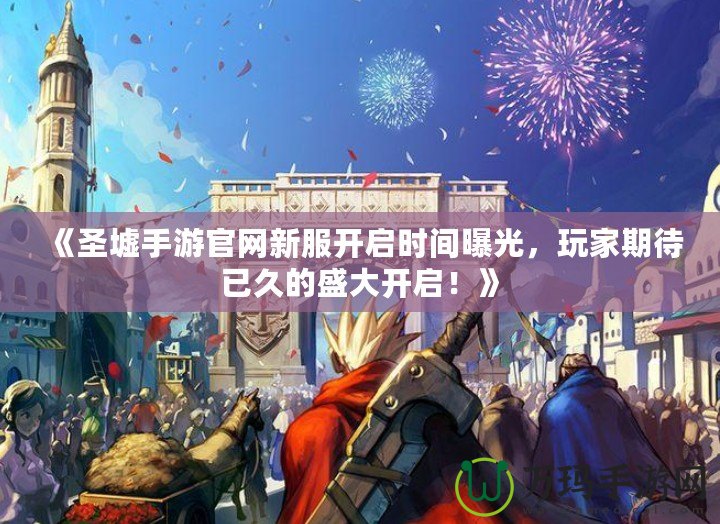 《圣墟手游官網(wǎng)新服開啟時間曝光，玩家期待已久的盛大開啟！》