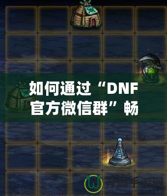 如何通過“DNF官方微信群”暢享游戲福利與精彩內容