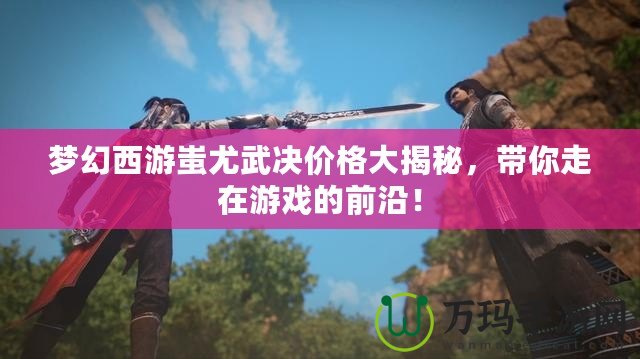 夢幻西游蚩尤武決價(jià)格大揭秘，帶你走在游戲的前沿！