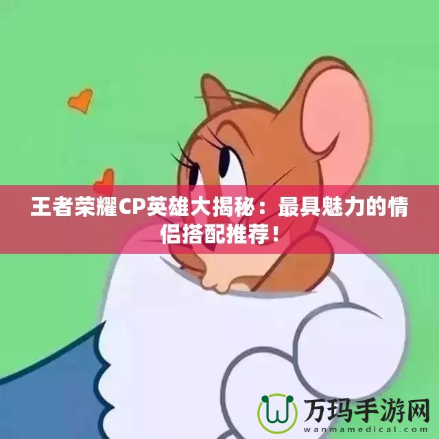 王者榮耀CP英雄大揭秘：最具魅力的情侶搭配推薦！