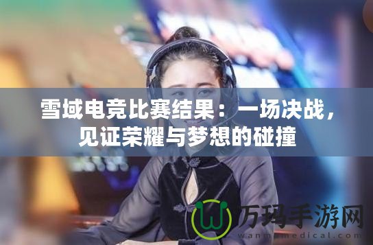 雪域電競比賽結(jié)果：一場決戰(zhàn)，見證榮耀與夢想的碰撞
