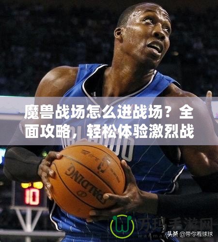 魔獸戰場怎么進戰場？全面攻略，輕松體驗激烈戰斗！