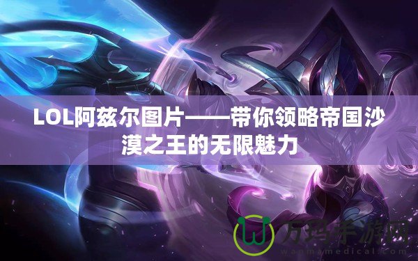 LOL阿茲爾圖片——帶你領略帝國沙漠之王的無限魅力
