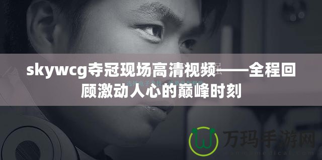 skywcg奪冠現場高清視頻——全程回顧激動人心的巔峰時刻