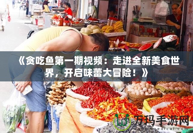 《貪吃魚第一期視頻：走進全新美食世界，開啟味蕾大冒險！》