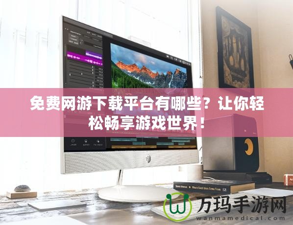 免費網游下載平臺有哪些？讓你輕松暢享游戲世界！