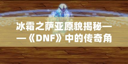 冰霜之薩亞原貌揭秘——《DNF》中的傳奇角色再現！