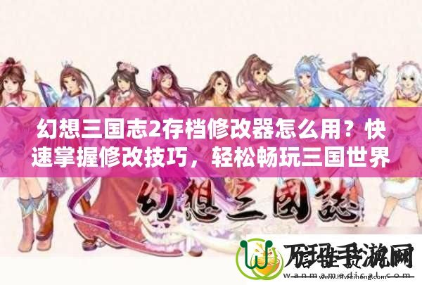 幻想三國志2存檔修改器怎么用？快速掌握修改技巧，輕松暢玩三國世界