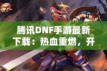 騰訊DNF手游最新下載：熱血重燃，開啟你的地下城冒險之旅！