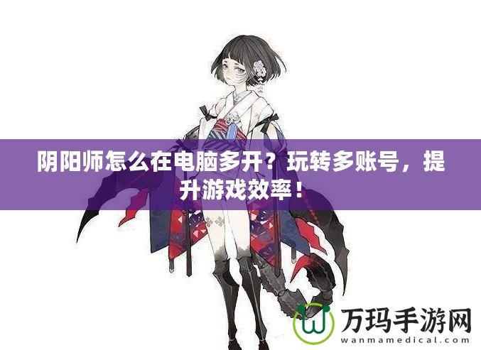 陰陽師怎么在電腦多開？玩轉多賬號，提升游戲效率！