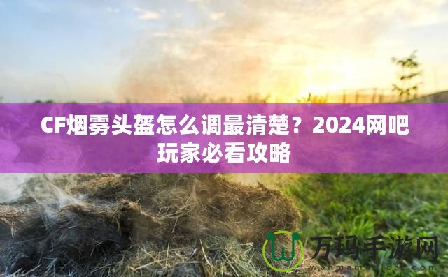 CF煙霧頭盔怎么調最清楚？2024網吧玩家必看攻略