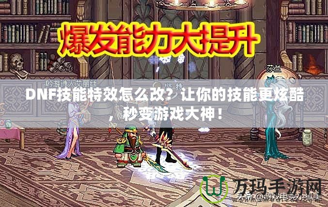 DNF技能特效怎么改？讓你的技能更炫酷，秒變游戲大神！