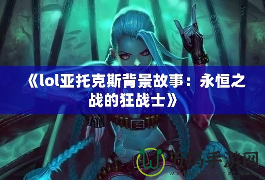 《lol亞托克斯背景故事：永恒之戰的狂戰士》