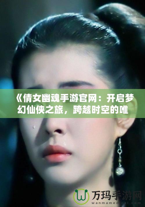 《倩女幽魂手游官網：開啟夢幻仙俠之旅，跨越時空的唯美邂逅》