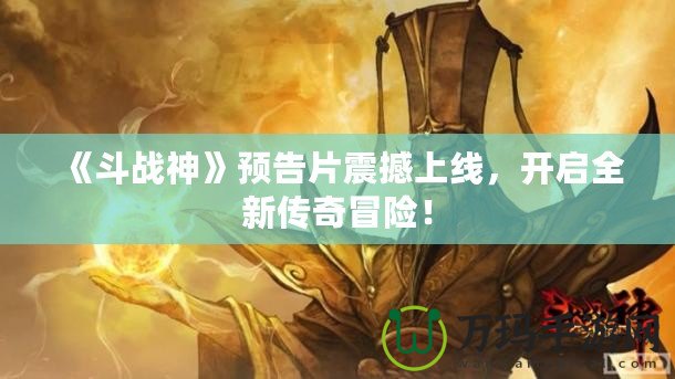 《斗戰神》預告片震撼上線，開啟全新傳奇冒險！