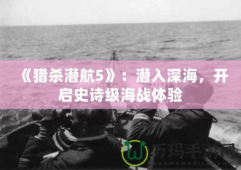 《獵殺潛航5》：潛入深海，開啟史詩級海戰體驗