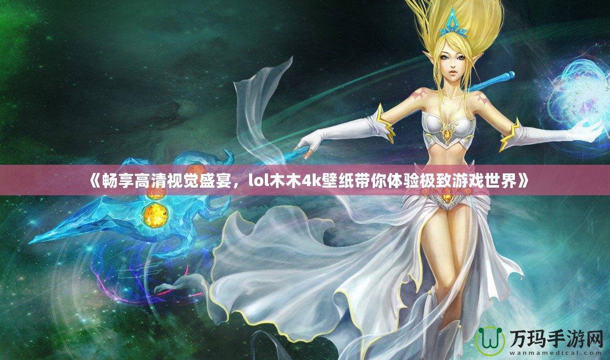 《暢享高清視覺盛宴，lol木木4k壁紙帶你體驗極致游戲世界》