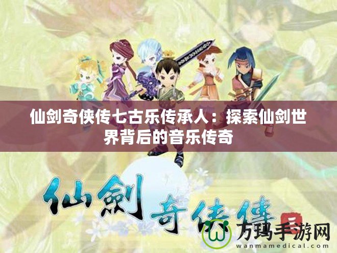 仙劍奇俠傳七古樂傳承人：探索仙劍世界背后的音樂傳奇