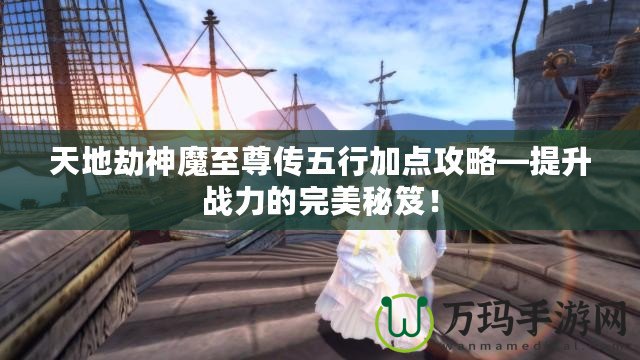 天地劫神魔至尊傳五行加點攻略—提升戰力的完美秘笈！