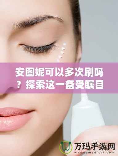 安圖妮可以多次刷嗎？探索這一備受矚目的皮膚護理新選擇