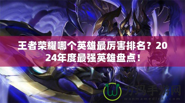 王者榮耀哪個英雄最厲害排名？2024年度最強英雄盤點！
