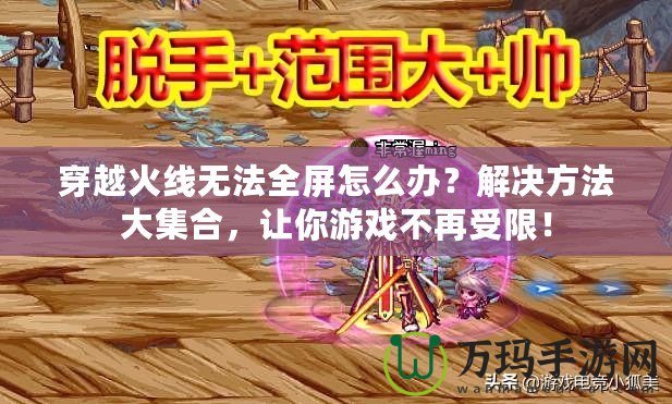 穿越火線無法全屏怎么辦？解決方法大集合，讓你游戲不再受限！