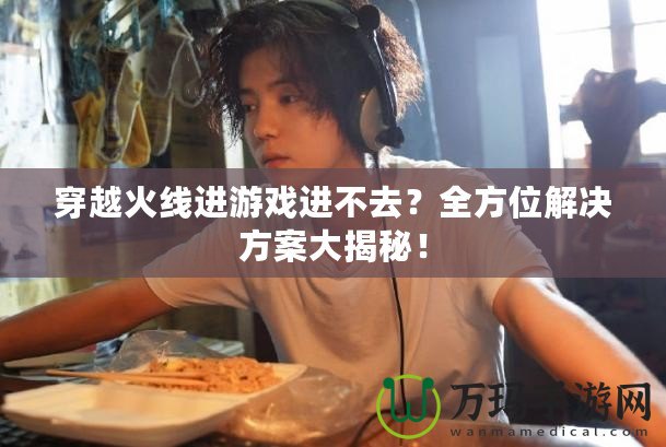 穿越火線進游戲進不去？全方位解決方案大揭秘！