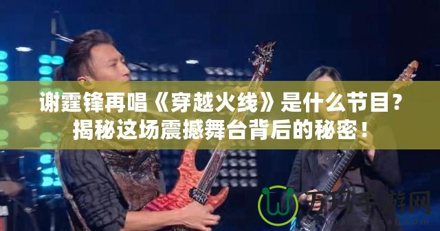 謝霆鋒再唱《穿越火線》是什么節(jié)目？揭秘這場震撼舞臺(tái)背后的秘密！