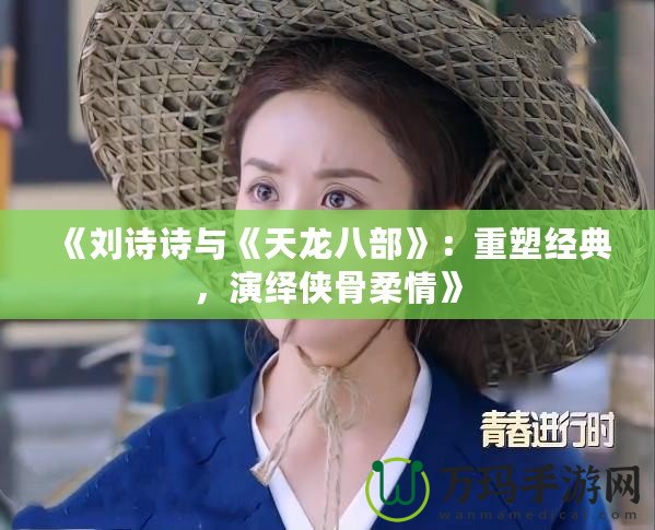 《劉詩(shī)詩(shī)與《天龍八部》：重塑經(jīng)典，演繹俠骨柔情》