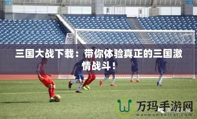 三國大戰下載：帶你體驗真正的三國激情戰斗！