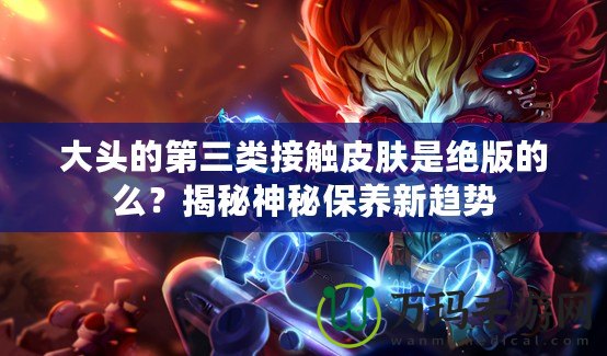大頭的第三類接觸皮膚是絕版的么？揭秘神秘保養新趨勢