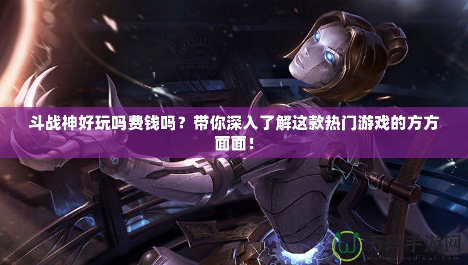 斗戰神好玩嗎費錢嗎？帶你深入了解這款熱門游戲的方方面面！