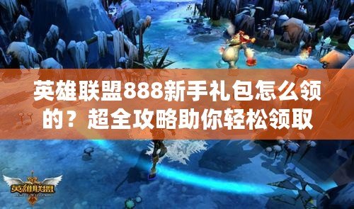 英雄聯盟888新手禮包怎么領的？超全攻略助你輕松領取！