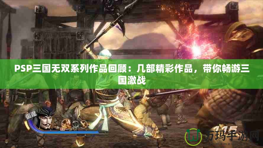 PSP三國無雙系列作品回顧：幾部精彩作品，帶你暢游三國激戰