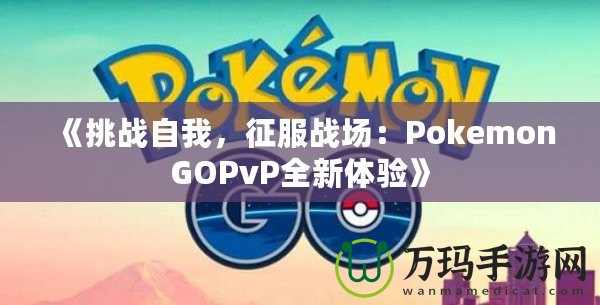 《挑戰(zhàn)自我，征服戰(zhàn)場：PokemonGOPvP全新體驗(yàn)》