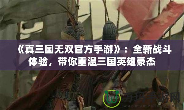《真三國無雙官方手游》：全新戰斗體驗，帶你重溫三國英雄豪杰