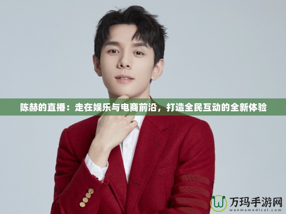 陳赫的直播：走在娛樂與電商前沿，打造全民互動的全新體驗