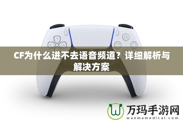 CF為什么進(jìn)不去語音頻道？詳細(xì)解析與解決方案