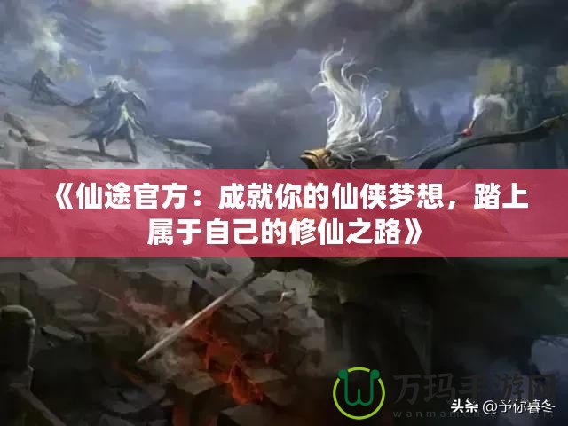 《仙途官方：成就你的仙俠夢想，踏上屬于自己的修仙之路》