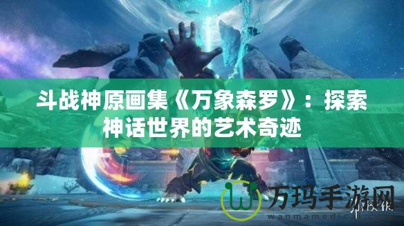 斗戰(zhàn)神原畫(huà)集《萬(wàn)象森羅》：探索神話世界的藝術(shù)奇跡