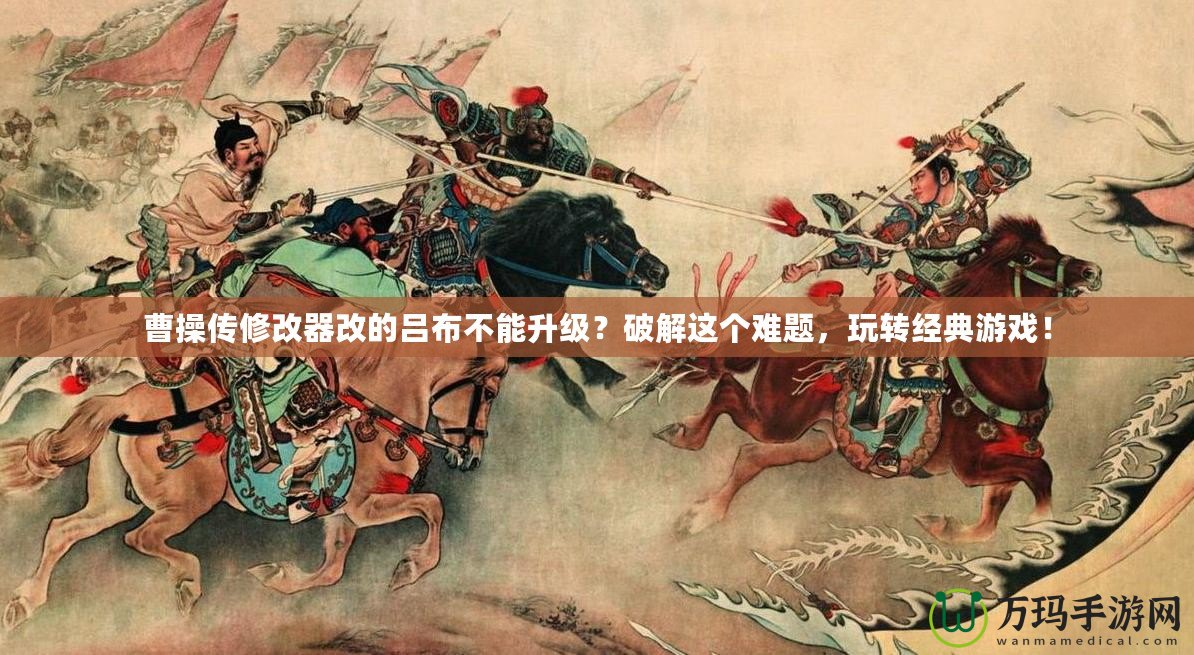 曹操傳修改器改的呂布不能升級？破解這個難題，玩轉(zhuǎn)經(jīng)典游戲！
