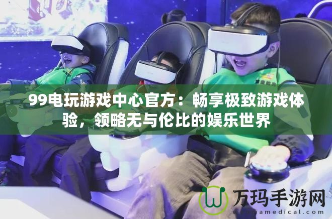 99電玩游戲中心官方：暢享極致游戲體驗，領略無與倫比的娛樂世界
