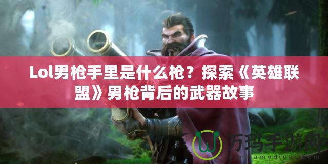 Lol男槍手里是什么槍？探索《英雄聯盟》男槍背后的武器故事