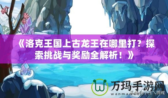 《洛克王國上古龍王在哪里打？探索挑戰(zhàn)與獎勵全解析！》