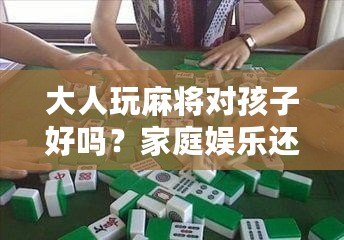 大人玩麻將對孩子好嗎？家庭娛樂還是隱形危害？